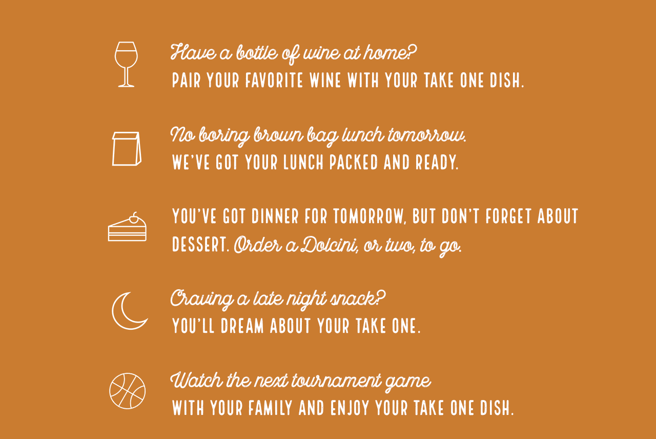 #1 Have a bottle of wine at home? Pair your favorite wine with your take one dish. #2 No boring brown bag lunch tomorrow. We’ve got your lunch packed and ready.#3 You’ve got dinner for tomorrow, but don’t forget about dessert. Order a Dolcini, or two, to go.#4 Craving a late night snack? You’ll dream about your take one.#5 Watch the next tournament game with your family and enjoy your take one dish.