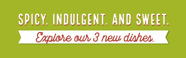 Spicy. Indulgent. And sweet. Explore our 3 new dishes.