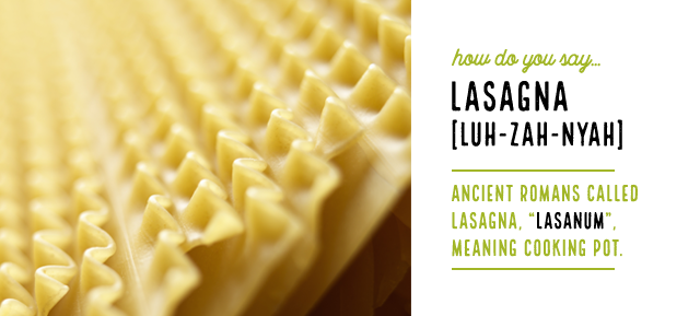 How do you say…LasagnaLuh-zah-nyahAncient Romans called lasagna, “lasanum”, meaning cooking pot.