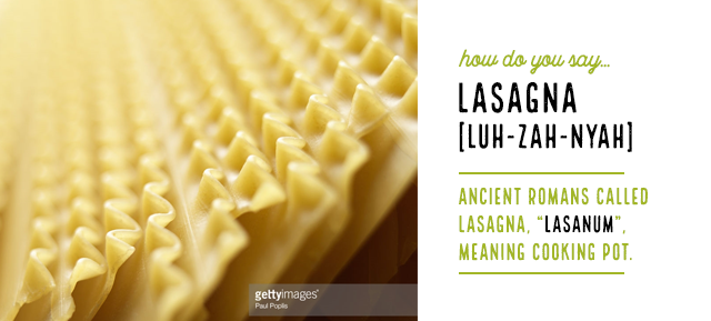 How do you say…LasagnaLuh-zah-nyahAncient Romans called lasagna, “lasanum”, meaning cooking pot.