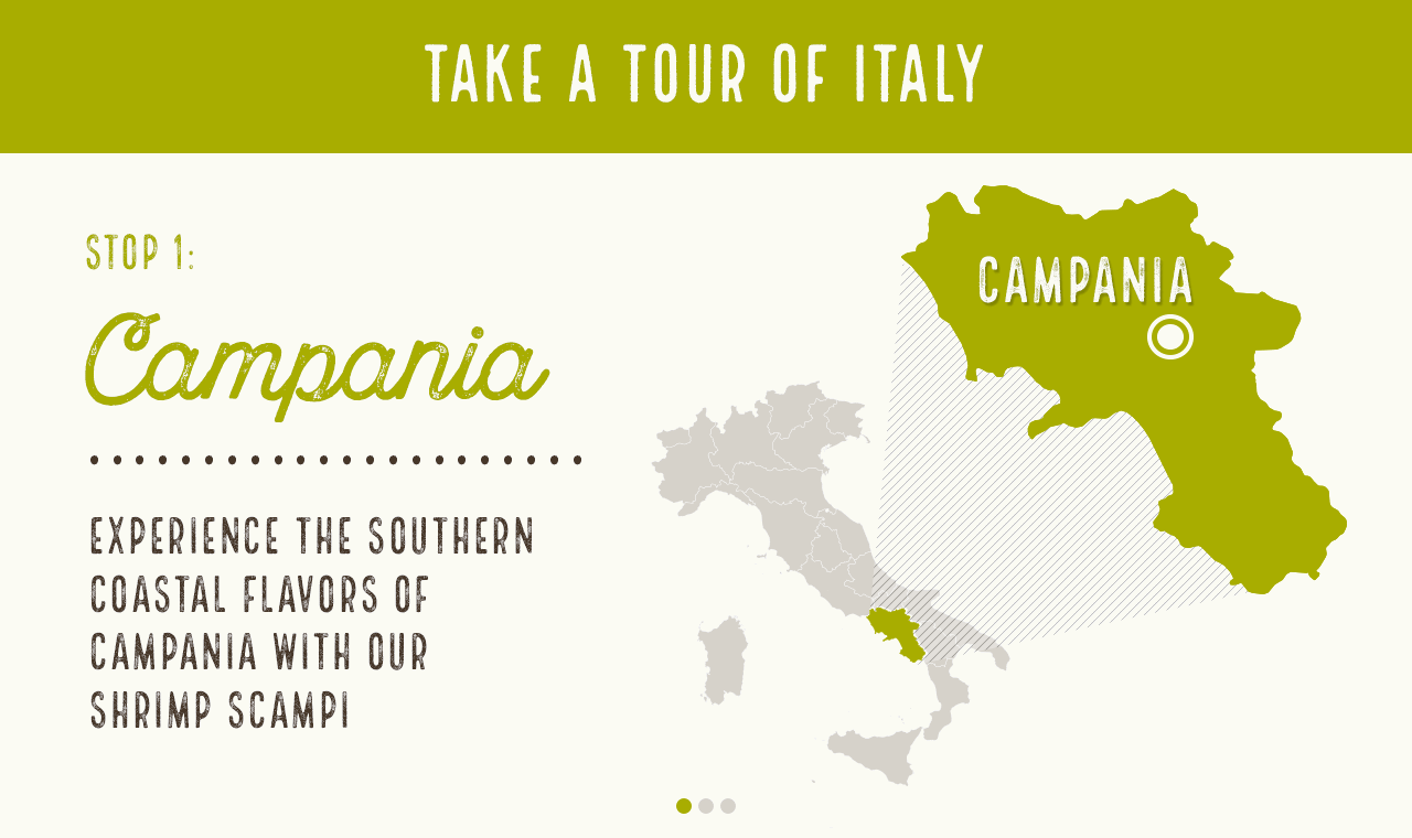 Cuisine RegionsStop 1:Experience the southern coastal flavors of Campania with our Shrimp ScampiStop 2:Indulge in our Spinach Ricotta Mezzaluna Ravioli, inspired by Liguria, the home of ravioli Stop 3:Finish with an indulgent take on a dish from Lazio, our favorite classic, Fettuccine Alfredo 