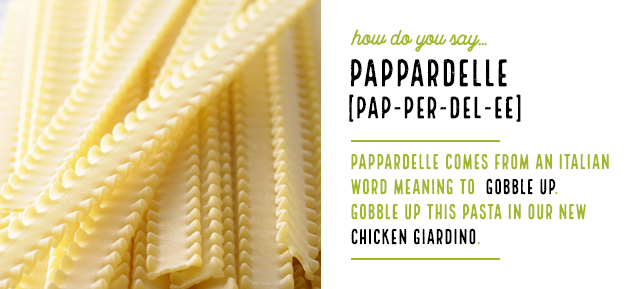 How do you say…
Pappardelle[PAP-PER-DEL-EE]Pappardelle comes from an Italian word meaning to gobble up. Gobble up this pasta in our new Chicken Giardino.